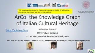 ArCo: the Knowledge Graph
of Italian Cultural Heritage
Valentina Presutti
University of Bologna
STLab, ISTC, National Research Council, Italy
ArCo team also includes Valentina Carriero (ISTC-CNR), Andrea Giovanni Nuzzolese (ISTC-CNR) and Aldo Gangemi (UniBo)
https://w3id.org/arco
This slides can be reused as they are according to the CC BY 4.0 license.
Please cite the author and link to the original.
 