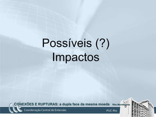 Possíveis (?)
              Impactos


CONEXÕES E RUPTURAS: a dupla face da mesma moeda   Rita Montezuma
 