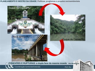 PLANEJAMENTO E GESTÃO DA CIDADE: Políticas, programas e projetos socioambientais


        Duque de Caxias/RJ




            Nova Iguaçu/RJ
                                                              Duque de Caxias/RJ




        CONEXÕES E RUPTURAS: a dupla face da mesma moeda            Rita Montezuma
 