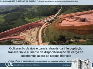 PLANEJAMENTO E GESTÃO DA CIDADE: Políticas, programas e projetos socioambientais




         Obliteração de rios e canais através da interceptação
        transversal e aumento da disponibilização da carga de
                 sedimentos sobre os corpos hídricos
        CONEXÕES E RUPTURAS: a dupla face da mesma moeda            Rita Montezuma
 