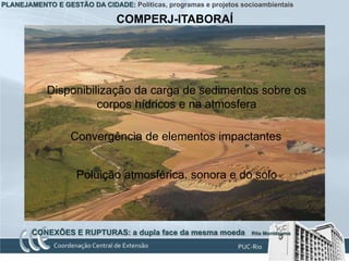 PLANEJAMENTO E GESTÃO DA CIDADE: Políticas, programas e projetos socioambientais

                               COMPERJ-ITABORAÍ




            Disponibilização da carga de sedimentos sobre os
                      corpos hídricos e na atmosfera

                  Convergência de elementos impactantes


                    Poluição atmosférica, sonora e do solo



        CONEXÕES E RUPTURAS: a dupla face da mesma moeda            Rita Montezuma
 