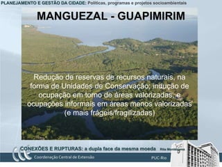 PLANEJAMENTO E GESTÃO DA CIDADE: Políticas, programas e projetos socioambientais


               MANGUEZAL - GUAPIMIRIM




             Redução de reservas de recursos naturais, na
            forma de Unidades de Conservação; indução de
               ocupação em torno de áreas valorizadas, e
           ocupações informais em áreas menos valorizadas
                      (e mais frágeis/fragilizadas)



        CONEXÕES E RUPTURAS: a dupla face da mesma moeda            Rita Montezuma
 