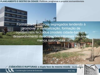 PLANEJAMENTO E GESTÃO DA CIDADE: Políticas, programas e projetos socioambientais




              Formação de espaços segregados tendendo à
                 promover a verticalização, formação de
             condomínios fechados (modelo cidade-bairro) e
            desenvolvimento de ocupações informais em áreas
                           menos valorizadas




        CONEXÕES E RUPTURAS: a dupla face da mesma moeda            Rita Montezuma
 