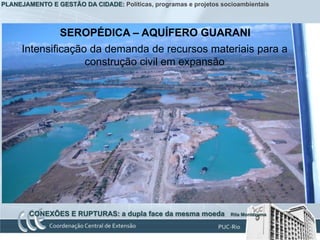 PLANEJAMENTO E GESTÃO DA CIDADE: Políticas, programas e projetos socioambientais



                 SEROPÉDICA – AQUÍFERO GUARANI
      Intensificação da demanda de recursos materiais para a
                    construção civil em expansão




        CONEXÕES E RUPTURAS: a dupla face da mesma moeda            Rita Montezuma
 