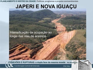PLANEJAMENTO E GESTÃO DA CIDADE: Políticas, programas e projetos socioambientais


               JAPERI E NOVA IGUAÇU



         Intensificação da ocupação ao
         longo das vias de acessos




        CONEXÕES E RUPTURAS: a dupla face da mesma moeda            Rita Montezuma
 