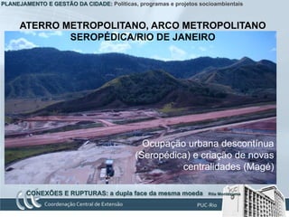 PLANEJAMENTO E GESTÃO DA CIDADE: Políticas, programas e projetos socioambientais



      ATERRO METROPOLITANO, ARCO METROPOLITANO
              SEROPÉDICA/RIO DE JANEIRO




                                              Ocupação urbana descontínua
                                            (Seropédica) e criação de novas
                                                      centralidades (Magé)

        CONEXÕES E RUPTURAS: a dupla face da mesma moeda            Rita Montezuma
 