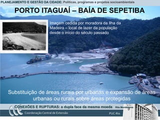 PLANEJAMENTO E GESTÃO DA CIDADE: Políticas, programas e projetos socioambientais


        PORTO ITAGUAÍ – BAÍA DE SEPETIBA
                             Imagem cedida por moradora da Ilha da
                             Madeira – local de lazer da população
                             desde o início do século passado




    Substituição de áreas rurais por urbanas e expansão de áreas
               urbanas ou rurais sobre áreas protegidas
        CONEXÕES E RUPTURAS: a dupla face da mesma moeda            Rita Montezuma
 