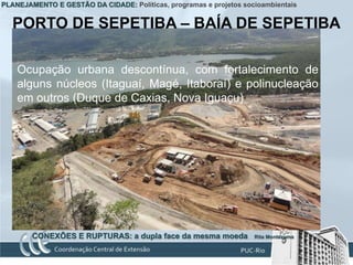 PLANEJAMENTO E GESTÃO DA CIDADE: Políticas, programas e projetos socioambientais


   PORTO DE SEPETIBA – BAÍA DE SEPETIBA

    Ocupação urbana descontínua, com fortalecimento de
    alguns núcleos (Itaguaí, Magé, Itaboraí) e polinucleação
    em outros (Duque de Caxias, Nova Iguaçu)




        CONEXÕES E RUPTURAS: a dupla face da mesma moeda            Rita Montezuma
 