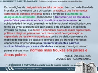 PLANEJAMENTO E GESTÃO DA CIDADE: Políticas, programas e projetos socioambientais


   Em condições de desigualdade social e de poder, bem como de liberdade
   irrestrita de movimento para os capitais, a fraqueza dos instrumentos
   correntes de controle ambiental tende a favorecer o aumento da
   desigualdade ambiental, sancionando a transferência de atividades
   predatórias para áreas onde a resistência social é menor. A
   solidariedade interlocal, eventualmente internacional, é justificada como
   forma de evitar a exportação da injustiça e de dificultar a mobilidade
   irrestrita do capital, que tende a abandonar áreas de maior organização
   política e dirigir-se para áreas com menor nível de organização e
   capacidade de resistência organizada contra os efeitos perversos da
   mobilidade espacial do capital e esforços que os grandes interesses
   econômicos empreendem para restaurar diferentes padrões
   socioambientais para suas atividades – normas mais rigorosas em
   países e áreas ricas, normas           mais frouxas em países e
   áreas pobres.                                            ACSELRAD et alii, 2009
                                                      O QUE É JUSTIÇA AMBIENTAL

        CONEXÕES E RUPTURAS: a dupla face da mesma moeda            Rita Montezuma
 