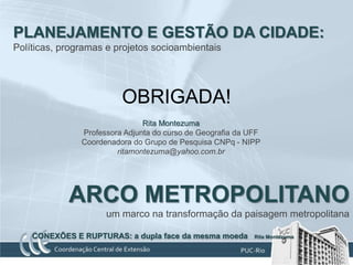 PLANEJAMENTO E GESTÃO DA CIDADE:
Políticas, programas e projetos socioambientais




                         OBRIGADA!
                               Rita Montezuma
               Professora Adjunta do curso de Geografia da UFF
               Coordenadora do Grupo de Pesquisa CNPq - NIPP
                        ritamontezuma@yahoo.com.br




            ARCO METROPOLITANO
                     um marco na transformação da paisagem metropolitana

    CONEXÕES E RUPTURAS: a dupla face da mesma moeda        Rita Montezuma
 