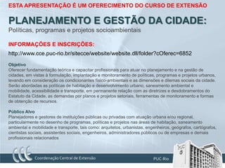 ESTA APRESENTAÇÃO É UM OFERECIMENTO DO CURSO DE EXTENSÃO

PLANEJAMENTO E GESTÃO DA CIDADE:
Políticas, programas e projetos socioambientais

INFORMAÇÕES E INSCRIÇÕES:
http://www.cce.puc-rio.br/sitecce/website/website.dll/folder?cOferec=6852
Objetivo
Oferecer fundamentação teórica e capacitar profissionais para atuar no planejamento e na gestão de
cidades, em vistas à formulação, implantação e monitoramento de políticas, programas e projetos urbanos,
levando em consideração os condicionantes físico-ambientais e as dimensões e dilemas sociais da cidade.
Serão abordadas as políticas de habitação e desenvolvimento urbano, saneamento ambiental e
mobilidade, acessibilidade e transporte, em permanente relação com as diretrizes e desdobramentos do
Estatuto da Cidade, as demandas por planos e projetos setoriais, ferramentas de monitoramento e formas
de obtenção de recursos.

Público Alvo
Planejadores e gestores de instituições públicas ou privadas com atuação urbana e/ou regional,
particularmente no desenho de programas, políticas e projetos nas áreas de habitação, saneamento
ambiental e mobilidade e transporte, tais como: arquitetos, urbanistas, engenheiros, geógrafos, cartógrafos,
cientistas sociais, assistentes sociais, engenheiros, administradores públicos ou de empresas e demais
profissionais relacionados
 
