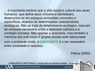 ... é importante lembrar que a vida social e cultural dos seres
humanos, que define seus vínculos e identidades,
desenvolve-se em espaços ambientais concretos e
específicos, dotados de determinadas características
ecológicas. Não se trata de determinismo ecológico, mas sim
da simbiose necessária entre a realidade biofísica e a
condição humana. Não apenas a economia, mas também a
memória dos indivíduos e grupos sociais está relacionada
com o ambiente vivido. A paisagem é o elo necessário
entre sociedade e natureza.

                                                        Pádua (2009):


   CONEXÕES E RUPTURAS: a dupla face da mesma moeda   Rita Montezuma
 