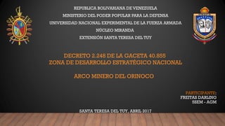 DECRETO 2.248 DE LA GACETA 40.855
ZONA DE DESARROLLO ESTRATÉGICO NACIONAL
ARCO MINERO DEL ORINOCO 
REPUBLICA BOLIVARIANA DE VENEZUELA
MINISTERIO DEL PODER POPULAR PARA LA DEFENSA
UNIVERSIDAD NACIONAL EXPERIMENTAL DE LA FUERZA ARMADA
NÚCLEO MIRANDA
EXTENSIÓN SANTA TERESA DEL TUY
PARTICIPANTE:
FREITAS DARLING
5SEM - AGM
SANTA TERESA DEL TUY, ABRIL 2017
 
