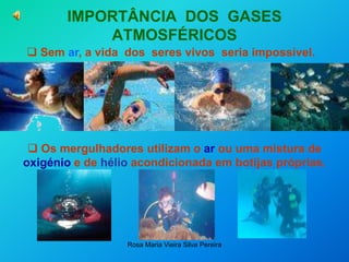 Rosa Maria Vieira Silva Pereira
IMPORTÂNCIA DOS GASES
ATMOSFÉRICOS
 Sem ar, a vida dos seres vivos seria impossível.
 Os mergulhadores utilizam o ar ou uma mistura de
oxigénio e de hélio acondicionada em botijas próprias.
…
 