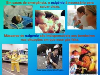 Rosa Maria Vieira Silva Pereira
Em casos de emergência, o oxigénio é necessário para
salvar vidas.
Máscaras de oxigénio são indispensáveis aos bombeiros
nas situações em que esse gás falta.
 