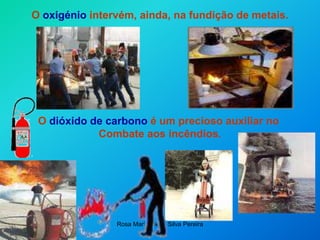 Rosa Maria Vieira Silva Pereira
O oxigénio intervém, ainda, na fundição de metais.
O dióxido de carbono é um precioso auxiliar no
Combate aos incêndios.
 