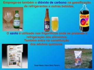 Rosa Maria Vieira Silva Pereira
Emprega-se também o dióxido de carbono na gaseificação
de refrigerantes e outras bebidas.
O azoto é utilizado nos frigoríficos onde se pretende a
refrigeração dos alimentos.
…
Também entra na constituição
dos adubos químicos.
 