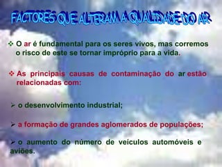 Rosa Maria Vieira Silva Pereira
 As principais causas de contaminação do ar estão
relacionadas com:
 O ar é fundamental para os seres vivos, mas corremos
o risco de este se tornar impróprio para a vida.
 o desenvolvimento industrial;
 a formação de grandes aglomerados de populações;
 o aumento do número de veículos automóveis e
aviões. …
 