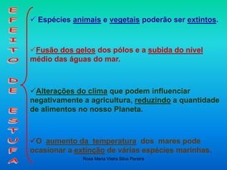 Rosa Maria Vieira Silva Pereira
 Espécies animais e vegetais poderão ser extintos.
Fusão dos gelos dos pólos e a subida do nível
médio das águas do mar.
Alterações do clima que podem influenciar
negativamente a agricultura, reduzindo a quantidade
de alimentos no nosso Planeta.
O aumento da temperatura dos mares pode
ocasionar a extinção de várias espécies marinhas.
 