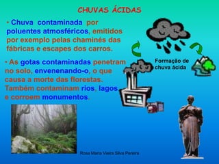 Rosa Maria Vieira Silva Pereira
CHUVAS ÁCIDAS
• Chuva contaminada por
poluentes atmosféricos, emitidos
por exemplo pelas chaminés das
fábricas e escapes dos carros.
Formação de
chuva ácida
• As gotas contaminadas penetram
no solo, envenenando-o, o que
causa a morte das florestas.
Também contaminam rios, lagos
e corroem monumentos.
 