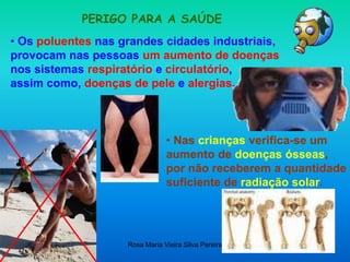 Rosa Maria Vieira Silva Pereira
PERIGO PARA A SAÚDE
• Os poluentes nas grandes cidades industriais,
provocam nas pessoas um aumento de doenças
nos sistemas respiratório e circulatório,
assim como, doenças de pele e alergias.
• Nas crianças verifica-se um
aumento de doenças ósseas,
por não receberem a quantidade
suficiente de radiação solar.
 