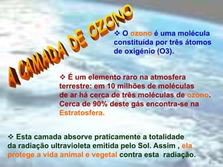 Rosa Maria Vieira Silva Pereira
 O ozono é uma molécula
constituída por três átomos
de oxigénio (O3).
 É um elemento raro na atmosfera
terrestre: em 10 milhões de moléculas
de ar há cerca de três moléculas de ozono.
Cerca de 90% deste gás encontra-se na
Estratosfera.
 Esta camada absorve praticamente a totalidade
da radiação ultravioleta emitida pelo Sol. Assim , ela
protege a vida animal e vegetal contra esta radiação.
 