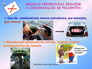 Rosa Maria Vieira Silva Pereira
MEDIDAS PREVENTIVAS REDUZEM
A CONCENTRAÇÃO DE POLUENTES
 Uso de combustíveis menos poluidores, por exemplo,
gás natural.
 Manutenção adequada do veículo, visando o bom
funcionamento do mesmo.
Porque não
fui com o carro
à revisão!
 