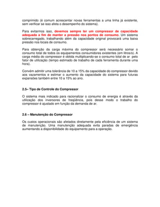 comprimido (é comum acrescentar novas ferramentas a uma linha já existente,
sem verificar se isso afeta o desempenho do sistema).
Para evitarmos isso, devemos sempre ter um compressor de capacidade
adequada a fim de manter a pressão nos pontos de consumo. Um sistema
sobrecarregado, trabalhando além da capacidade original provocará uma baixa
pressão nos locais de consumo.
Para obtenção da carga máxima do compressor será necessário somar o
consumo total de todos os equipamentos consumidores existentes (em litros/s). A
carga média do compressor é obtida multiplicando-se o consumo total de ar pelo
fator de utilização (tempo estimado de trabalho de cada ferramenta durante uma
hora).
Convém admitir uma tolerância de 10 a 15% da capacidade do compressor devido
aos vazamentos e estimar o aumento da capacidade do sistema para futuras
expansões também entre 10 a 15% ao ano.
2.5– Tipo de Controle do Compressor
O sistema mais indicado para racionalizar o consumo de energia é através da
utilização dos inversores de freqüência, pois desse modo o trabalho do
compressor é ajustado em função da demanda de ar.
2.6 – Manutenção do Compressor
Os custos operacionais são afetados diretamente pela eficiência de um sistema
de manutenção. Uma manutenção adequada evita paradas de emergência
aumentando a disponibilidade do equipamento para a operação.
 