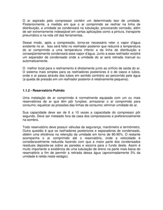 O ar aspirado pelo compressor contém um determinado teor de umidade.
Posteriormente, a medida em que o ar comprimido se resfriar na linha de
distribuição, a umidade se condensará na tubulação, provocando corrosão, além
de ser extremamente indesejável em certas aplicações como a pintura, transporte
pneumático e na vida útil das ferramentas.
Desse modo, após a compressão, torna-se necessário reter o vapor d’água
existente no ar. Isso será feito no resfriador posterior que reduzirá a temperatura
do ar comprimido a uma temperatura inferior a da linha de distribuição e
conseqüentemente condensará esse vapor d’água. Junto a esse resfriador existirá
um separador de condensado onde a umidade do ar será retirada manual ou
automaticamente.
O melhor local para o resfriamento é diretamente junto ao orifício de saída do ar.
O sistema mais simples para os resfriadores posteriores é o de casco e tubos,
onde o ar passa através dos tubos em sentido contrário ao percorrido pela água
(a queda de pressão em um resfriador posterior é relativamente pequena).
1.1.2 - Reservatório Pulmão
Uma instalação de ar comprimido é normalmente equipada com um ou mais
reservatórios de ar que têm pôr funções: armazenar o ar comprimido para
consumo; equalizar as pressões das linhas de consumo; eliminar umidade do ar.
Sua capacidade deve ser de 6 a 10 vezes a capacidade do compressor pôr
segundo. Deve ser instalado fora da casa dos compressores e preferencialmente
na sombra.
Todo reservatório deve possuir válvulas de segurança, manômetro e termômetro.
Outra questão é que os resfriadores posteriores e separadores de condensado,
obtém uma eficiência na retenção da umidade em torno de 80-90%. O restante
acompanha o ar comprimido até o reservatório, onde a velocidade é
consideravelmente reduzida fazendo com que a maior parte dos condensados
residuais deposite-se sobre as paredes e escorra para o fundo deste. Assim é
muito importante a existência de uma tubulação de dreno na parte mais baixa do
reservatório a fim de permitir a retirada dessa água (aproximadamente 5% da
umidade é retida neste estágio).
 