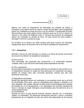 Mesmo com todos os dispositivos de eliminação da umidade (já vistos), a
tubulação nunca estará isenta do mesmo. Poços de drenagem (com purgadores)
devem ser instalados ao longo da linha a fim de recolher o condensado formado.
Recomenda-se que estes poços tenham diâmetro igual ao da linha e fiquem no
máximo a 40 metros de distância entre si. Sempre que possível às tubulações
devem ser inclinadas no sentido do fluxo, em pelo menos 5% para facilitar a
drenagem e diminuir a perda de carga.
As tomadas de ar devem ser feitas sempre pela parte superior da tubulação,
assegurando assim fornecimento de ar de melhor qualidade ao equipamento.
1.2.1 – Acessórios
Definido o lay-out da rede principal, os ramais e as linhas de serviço aos pontos
de consumo se definem os acessórios necessários.
a) Filtro comum
Para eliminação das partículas que contaminam o ar comprimido (poeiras,
umidade, óleo) e que não foram eliminadas pelos separadores da rede.
b) Filtro coalescente
Sua principal característica é a grande eficiência na retirada do óleo contido no ar.
A coalescência consiste na coleta de finas partículas em suspensão nos gases,
através da coesão entre elas, formando partículas maiores que são mais
facilmente removíveis.
c) Reguladores de pressão
Muitas das operações devem ser realizadas a uma pressão menor que a da linha
de alimentação. Para tanto, usam-se reguladores para adequar a pressão a um
valor desejado. São usadas válvulas de ação direta (recomendadas para redução
de pressão de um só equipamento, e em aplicações sem grandes variações de
fluxo) e válvulas de duplo diafragma (recomendadas para fornecimento de ar à
vários equipamentos).
d) Lubrificadores
Quando se usa o ar para acionar motores, cilindros, válvulas, etc. é necessário
instalar um lubrificador. Os elementos lubrificantes reduzem o atrito e consistem
basicamente de um depósito de óleo que tenha sido desenhado de tal maneira
C
Linha direta
 