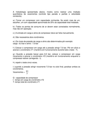 A metodologia apresentada abaixo, mostra como realizar uma medição
quantitativa de vazamentos (controle tipo parada e partida e velocidade
constante).
a-) Tomar um compressor com capacidade conhecida. Se existir mais de um,
escolher, um com capacidade aproximada de 20% da capacidade total instalada.
b-) Todos os pontos de consumo de ar devem estar conectados normalmente,
mas não em operação.
c-) A entrada em carga e alívio do compressor deve ser feita manualmente.
d-) São necessários dois cronômetros.
e-) Os níveis de pressão de carga e alívio são determinados pôr exemplo:
carga : 6,5 bar e alívio : 7,0 bar
f-) Colocar o compressor em carga até a pressão atingir 7,0 bar. Pôr em alívio e
acionar o cronômetro nº1 (mantê-lo em funcionamento durante todo o teste - T).
g-) Quando a pressão baixar para 6,5 bar, colocar o compressor em carga
novamente e acionar o cronômetro nº2 (mantê-lo em funcionamento enquanto o
compressor estiver carregando - t).
h-) repetir o teste cinco vezes.
i-) quando a pressão atingir novamente 7,0 bar no ciclo final, paralisar ambos os
cronômetros.
Vazamentos =
T
tQ.
Q - capacidade do compressor
t - tempo em carga do cronômetro nº2
T- tempo total do cronômetro nº1
 