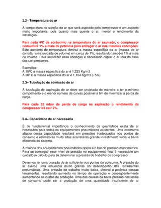 2.2– Temperatura do ar
A temperatura de sucção do ar que será aspirado pelo compressor é um aspecto
muito importante, pois quanto mais quente o ar, menor o rendimento da
instalação.
Para cada 4ºC de acréscimo na temperatura do ar aspirado, o compressor
consumirá 1% a mais de potência para entregar o ar nas mesmas condições.
Este aumento de temperatura diminui a massa específica do ar (massa de ar
contida numa unidade de volume) em cerca de 1%, resultando também 1% a mais
no volume. Para satisfazer essa condição é necessário captar o ar fora da casa
dos compressores.
Exemplos:
A 15ºC a massa específica do ar é 1,225 Kg/m3
A 30º C a massa específica do ar é 1,164 Kg/m3 (- 5%)
2.3– Tubulação de admissão de ar
A tubulação de aspiração de ar deve ser projetada de maneira a ter o mínimo
comprimento e o menor número de curvas possível a fim de minimizar a perda de
carga.
Para cada 25 mbar de perda de carga na aspiração o rendimento do
compressor irá cair 2%.
2.4– Capacidade de ar necessária
É de fundamental importância o conhecimento da quantidade exata de ar
necessária para todos os equipamentos pneumáticos existentes. Uma estimativa
abaixo dessa capacidade resultará em pressões inadequadas nos pontos de
consumo e estimativas muito altas acarretarão grande investimento inicial e baixa
eficiência do sistema.
A maioria dos equipamentos pneumáticos opera a 6 bar de pressão manométrica.
Para se conseguir esse nível de pressão no equipamento final é necessário um
cuidadoso cálculo para se determinar a pressão de trabalho do compressor.
Devemos ter uma pressão de ar suficiente nos pontos de consumo. A pressão do
ar exerce uma influencia muito grande no desempenho das ferramentas
pneumáticas. Uma pressão de trabalho muito baixa, diminui a potência dessas
ferramentas, resultando aumento no tempo de operação e conseqüentemente
aumentando os custos de produção. Uma das causas da baixa pressão nos locais
de consumo pode ser a produção de uma quantidade insuficiente de ar
 