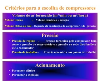 16
Critérios para a escolha de compressores
Pressão
• Pressão de regime - Pressão fornecida pelo compressor, bem
como a pressão do reservatório e a pressão na rede distribuidora
até o consumidor
• Pressão de trabalho - Pressão necessária nos pontos de trabalho
Acionamento
• Por motor elétrico
• Por motor a explosão
Volume de ar fornecido (m3/min ou m3/hora)
•Volume teórico – Volume cilíndrico  rotação
•Volume efetivo ou real – Depende da construção do compressor e da pressão
 