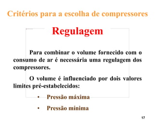 17
Regulagem
Para combinar o volume fornecido com o
consumo de ar é necessária uma regulagem dos
compressores.
O volume é influenciado por dois valores
limites pré-estabelecidos:
• Pressão máxima
• Pressão mínima
Critérios para a escolha de compressores
 