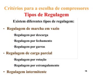 18
Tipos de Regulagem
Existem diferentes tipos de regulagem:
• Regulagem de marcha em vazio
•Regulagem por descarga
•Regulagem por fechamento
•Regulagem por garras
• Regulagem de carga parcial
•Regulagem por rotação
•Regulagem por estrangulamento
• Regulagem intermitente
Critérios para a escolha de compressores
 