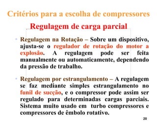 20
Critérios para a escolha de compressores
Regulagem de carga parcial
• Regulagem na Rotação – Sobre um dispositivo,
ajusta-se o regulador de rotação do motor a
explosão. A regulagem pode ser feita
manualmente ou automaticamente, dependendo
da pressão de trabalho.
• Regulagem por estrangulamento – A regulagem
se faz mediante simples estrangulamento no
funil de sucção, e o compressor pode assim ser
regulado para determinadas cargas parciais.
Sistema muito usado em turbo compressores e
compressores de êmbolo rotativo.
 