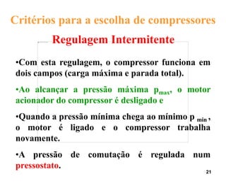 21
Regulagem Intermitente
Critérios para a escolha de compressores
•Com esta regulagem, o compressor funciona em
dois campos (carga máxima e parada total).
•Ao alcançar a pressão máxima pmax, o motor
acionador do compressor é desligado e
•Quando a pressão mínima chega ao mínimo p min ,
o motor é ligado e o compressor trabalha
novamente.
•A pressão de comutação é regulada num
pressostato.
 