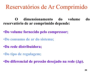 26
Reservatórios de Ar Comprimido
O dimensionamento do volume do
reservatório de ar comprimido depende:
•Do volume fornecido pelo compressor;
•Do consumo de ar do sistema;
•Da rede distribuidora;
•Do tipo de regulagem;
•Do diferencial de pressão desejado na rede (p).
 