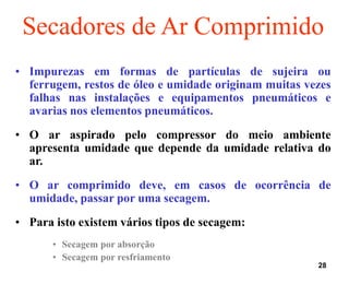 28
• Impurezas em formas de partículas de sujeira ou
ferrugem, restos de óleo e umidade originam muitas vezes
falhas nas instalações e equipamentos pneumáticos e
avarias nos elementos pneumáticos.
• O ar aspirado pelo compressor do meio ambiente
apresenta umidade que depende da umidade relativa do
ar.
• O ar comprimido deve, em casos de ocorrência de
umidade, passar por uma secagem.
• Para isto existem vários tipos de secagem:
• Secagem por absorção
• Secagem por resfriamento
Secadores de Ar Comprimido
 