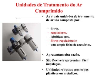 38
Unidades de Tratamento do Ar
Comprimido
• As atuais unidades de tratamento
de ar são composta por:
– filtros,
– reguladores,
– lubrificadores,
– filtros-reguladores e
– uma ampla linha de acessórios.
• Apresentam alta vazão.
• São flexíveis apresentam fácil
instalação.
• Unidades robustas com copos
plásticos ou metálicos.
 