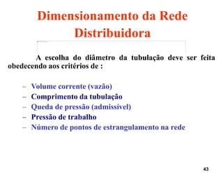 43
Dimensionamento da Rede
Distribuidora
A escolha do diâmetro da tubulação deve ser feita
obedecendo aos critérios de :
– Volume corrente (vazão)
– Comprimento da tubulação
– Queda de pressão (admissível)
– Pressão de trabalho
– Número de pontos de estrangulamento na rede
 