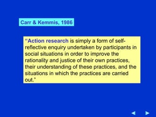 “ Action research  is simply a form of self-reflective enquiry undertaken by participants in social situations in order to improve the rationality and justice of their own practices, their understanding of these practices, and the situations in which the practices are carried out.” Carr & Kemmis, 1986 