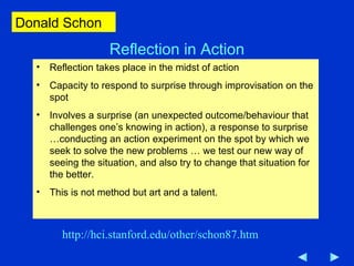 Reflection in Action Reflection takes place in the midst of action Capacity to respond to surprise through improvisation on the spot Involves a surprise (an unexpected outcome/behaviour that challenges one’s knowing in action), a response to surprise …conducting an action experiment on the spot by which we seek to solve the new problems … we test our new way of seeing the situation, and also try to change that situation for the better.  This is not method but art and a talent.  http://hci.stanford.edu/other/schon87.htm Donald Schon 