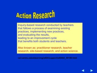 Inquiry-based research conducted by teachers that follows a process of examining existing practices, implementing new practices,  and evaluating the results,  leading to an improvement cycle  that benefits both students and teachers.  Also known as: practitioner research, teacher research, site-based research, and action science.  cs3.wnmu.edu/elearning/a404/support/a404b0_50100.html  Action Research 
