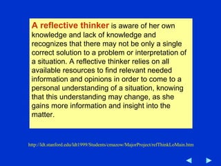 A reflective thinker  is aware of her own knowledge and lack of knowledge and recognizes that there may not be only a single correct solution to a problem or interpretation of a situation. A reflective thinker relies on all available resources to find relevant needed information and opinions in order to come to a personal understanding of a situation, knowing that this understanding may change, as she gains more information and insight into the matter.  http://ldt.stanford.edu/ldt1999/Students/cmazow/MajorProject/refThinkLoMain.htm 