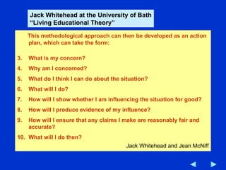 This methodological approach can then be developed as an action plan, which can take the form: What is my concern? Why am I concerned? What do I think I can do about the situation? What will I do? How will I show whether I am influencing the situation for good? How will I produce evidence of my influence? How will I ensure that any claims I make are reasonably fair and accurate? What will I do then? Jack Whitehead and Jean McNiff Jack Whitehead at the University of Bath “ Living Educational Theory” 