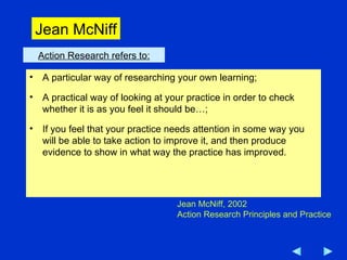 Action Research refers to: A particular way of researching your own learning; A practical way of looking at your practice in order to check whether it is as you feel it should be…; If you feel that your practice needs attention in some way you will be able to take action to improve it, and then produce evidence to show in what way the practice has improved. Jean McNiff, 2002 Action Research Principles and Practice Jean McNiff 