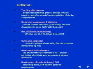 Teaching effectiveness   – better understanding, grades, attitude towards learning, teaching materials and acquisition of the key competencies Classroom management & discipline   – better student behaviour (punctuality, reduced disruptions in class, better attention span) Use of information technology   - effective use of IT to deliver the content)   Curriculum innovation   - interdisciplinary efforts using Pmodel or similar frameworks eg. PBL  Assessment methodologies   -  use of alternative assessment tools – student portfolios, checklists, peer assessment, student reflections Development of students through CCA   -  leadership skills, self-esteem, personal development   Reflect on: 