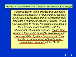 Products of Action Research: Teachers’ Professional Knowledge "Action   research is the process through which teachers collaborate   in evaluating their practice jointly; raise awareness of their personal theory; articulate a shared conception of values; try out new strategies to render the values expressed in their practice more consistent with the educational values they espouse; record their work in a form which is readily available to and understandable by other teachers; and thus develop a shared theory of teaching by researching practice."  - John Elliott 