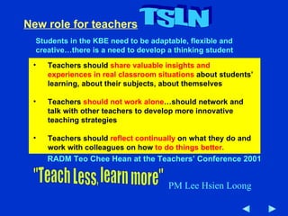 New role for teachers Students in the KBE need to be adaptable, flexible and creative…there is a need to develop a thinking student Teachers should  share valuable insights and experiences in real classroom situations  about students’ learning, about their subjects, about themselves Teachers  should not work alone …should network and talk with other teachers to develop more innovative teaching strategies Teachers should  reflect continually  on what they do and work with colleagues on how  to do things better. RADM Teo Chee Hean at the Teachers’ Conference 2001 TSLN "Teach Less, learn more" PM Lee Hsien Loong 